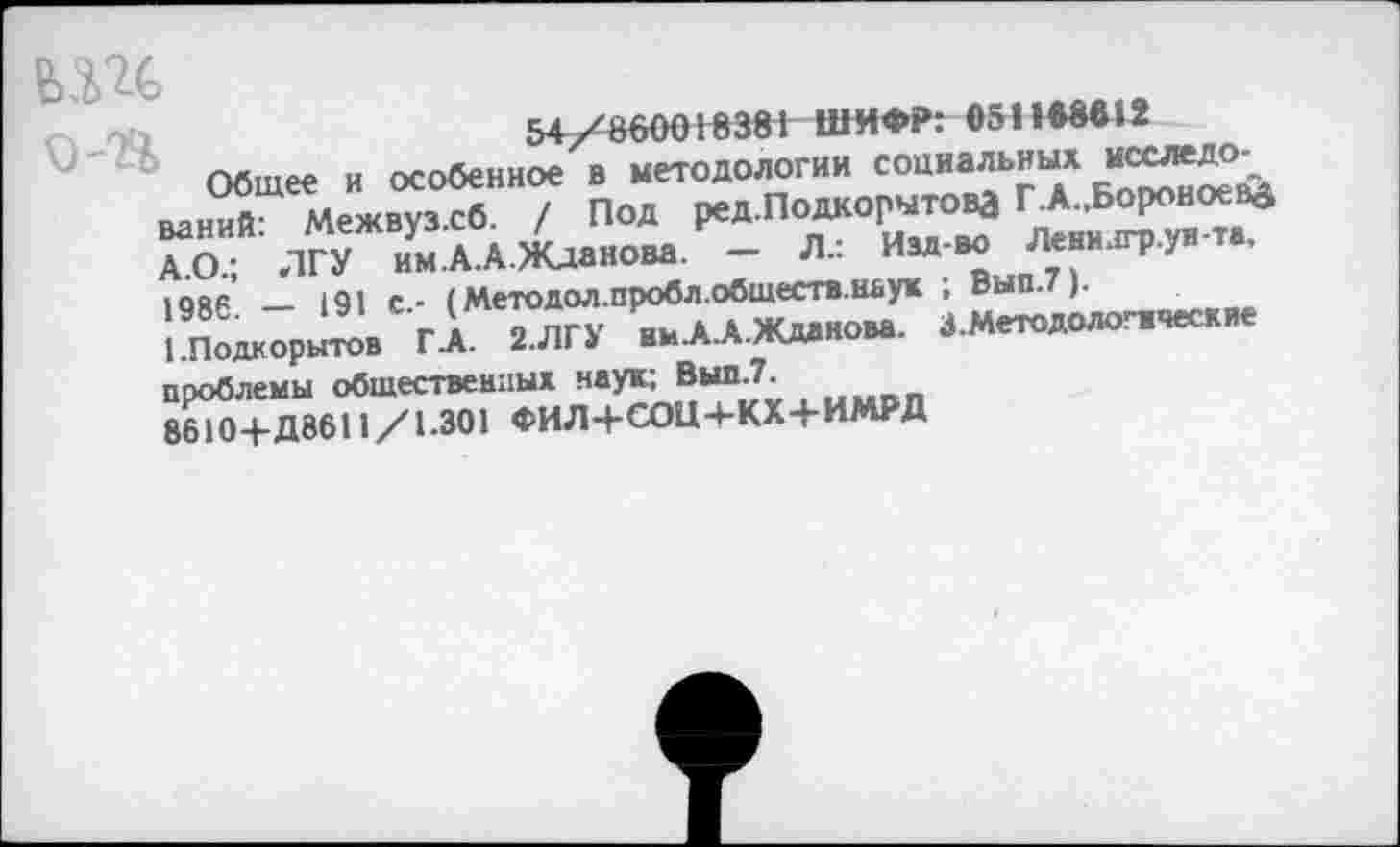 ﻿54/860018381 ШИФР: е511В««12
Общее и особенное в методологии социальных *■£**>' ваний: Межвузхб. / Под ред.ПодкорытоВД ^Боровоева А.О.; ЛГУ им.А.А.Жданова. — Л.: Изд-во Ленилгр.ун та. 1986* — 191 с.- (Методол.пробл.обществ.наук ; Вып.7).
1 Подкорытов ГА. 2.ЛГУ вмА.А.Ждднова. З.Методологаческие проблемы обшественпых наук; Вып.7.
8610-Ь Д8611/1.301 ФИЛ-ЬСОЦ-ЬКХ-ЬИМРД